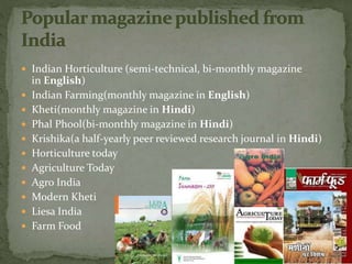  Indian Horticulture (semi-technical, bi-monthly magazine
in English)
 Indian Farming(monthly magazine in English)
 Kheti(monthly magazine in Hindi)
 Phal Phool(bi-monthly magazine in Hindi)
 Krishika(a half-yearly peer reviewed research journal in Hindi)
 Horticulture today
 Agriculture Today
 Agro India
 Modern Kheti
 Liesa India
 Farm Food
 