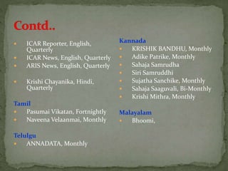  ICAR Reporter, English,
Quarterly
 ICAR News, English, Quarterly
 ARIS News, English, Quarterly
 Krishi Chayanika, Hindi,
Quarterly
Tamil
 Pasumai Vikatan, Fortnightly
 Naveena Velaanmai, Monthly
Telulgu
 ANNADATA, Monthly
Kannada
 KRISHIK BANDHU, Monthly
 Adike Patrike, Monthly
 Sahaja Samrudha
 Siri Samruddhi
 Sujatha Sanchike, Monthly
 Sahaja Saaguvali, Bi-Monthly
 Krishi Mithra, Monthly
Malayalam
 Bhoomi,
 