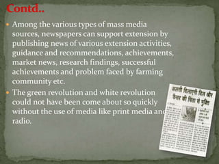  Among the various types of mass media
sources, newspapers can support extension by
publishing news of various extension activities,
guidance and recommendations, achievements,
market news, research findings, successful
achievements and problem faced by farming
community etc.
 The green revolution and white revolution
could not have been come about so quickly
without the use of media like print media and
radio.
 