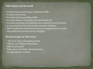 Television can be used:
• to demonstrate processes or physical skills
• to show movement
• for those lacking reading skills
• to make distance learning more personalized
• to make teaching and learning more attractive and dynamic
• it is primarily a one-way communication medium
• both production and transmission of programmes are costly
• the production process is very lengthy
Disadvantages of Television
• The best Time consuming device
• Effects on Children Education
•Effects on health
•False news and False Advertisement
•In appropriate contents
 