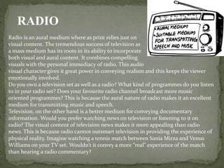 Radio is an aural medium where as print relies just on
visual content. The tremendous success of television as
a mass medium has its roots in its ability to incorporate
both visual and aural content. It combines compelling
visuals with the personal immediacy of radio. This audio
visual character gives it great power in conveying realism and this keeps the viewer
emotionally involved.
Do you own a television set as well as a radio? What kind of programmes do you listen
to in your radio set? Does your favourite radio channel broadcast more music
oriented programmes? This is because the aural nature of radio makes it an excellent
medium for transmitting music and speech.
Television, on the other hand is a better medium for conveying documentary
information. Would you prefer watching news on television or listening to it on
radio? The visual content of television news makes it more appealing than radio
news. This is because radio cannot outsmart television in providing the experience of
physical reality. Imagine watching a tennis match between Sania Mirza and Venus
Williams on your TV set. Wouldn’t it convey a more “real” experience of the match
than hearing a radio commentary?
RADIO
 