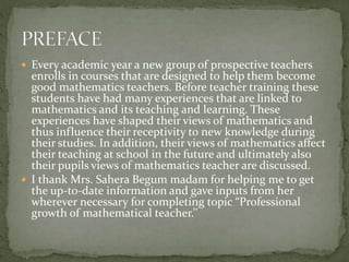  Every academic year a new group of prospective teachers
enrolls in courses that are designed to help them become
good mathematics teachers. Before teacher training these
students have had many experiences that are linked to
mathematics and its teaching and learning. These
experiences have shaped their views of mathematics and
thus influence their receptivity to new knowledge during
their studies. In addition, their views of mathematics affect
their teaching at school in the future and ultimately also
their pupils views of mathematics teacher are discussed.
 I thank Mrs. Sahera Begum madam for helping me to get
the up-to-date information and gave inputs from her
wherever necessary for completing topic “Professional
growth of mathematical teacher.’’
 