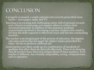 A properly evaluated, a wisely selected and correctly prescribed mass
media – news paper, radio, and TV.
Teaching is an exciting and challenging career, full of personal rewards
and a chance to encourage and support others to achieve their
maximum potential. In addition to the necessary academic
requirements involved in becoming a teacher, students also need to
develop the skills required to effectively teach and become outstanding
teachers.
The teacher is an integral part of the process of education. He imparts
education and teaches his pupil the subject matter prescribed for
them. He has to perform a difficult job.
Good teachers are likely made up of a combination of hundreds of
qualities that allow them do their job effectively. There is no denying
that all teachers have their own unique blend of these qualities. Each
teacher is different, but virtually, adaptability, caring, compassionate,
and co-operative.
 