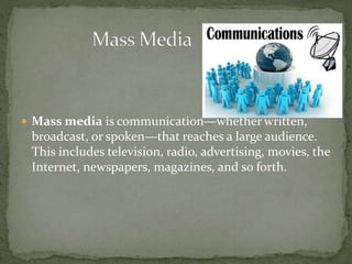  Mass media is communication—whether written,
broadcast, or spoken—that reaches a large audience.
This includes television, radio, advertising, movies, the
Internet, newspapers, magazines, and so forth.
 