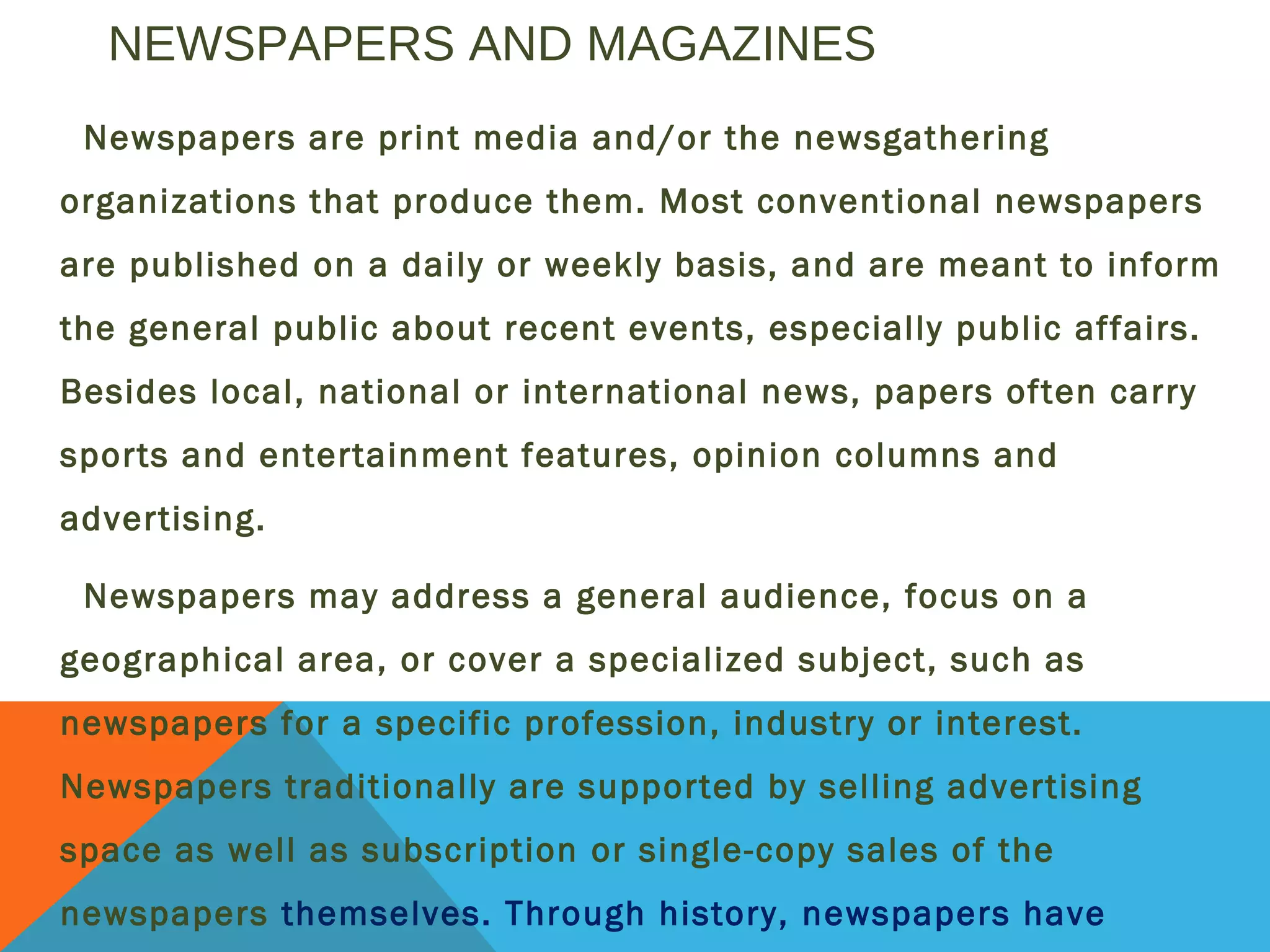 NEWSPAPERS AND MAGAZINES
Newspapers are print media and/or the newsgathering
organizations that produce them. Most conventional newspapers
are published on a daily or weekly basis, and are meant to inform
the general public about recent events, especially public affairs.
Besides local, national or international news, papers often carry
sports and entertainment features, opinion columns and
advertising.
Newspapers may address a general audience, focus on a
geographical area, or cover a specialized subject, such as
newspapers for a specific profession, industry or interest.
Newspapers traditionally are supported by selling advertising
space as well as subscription or single-copy sales of the
newspapers themselves. Through history, newspapers have
 