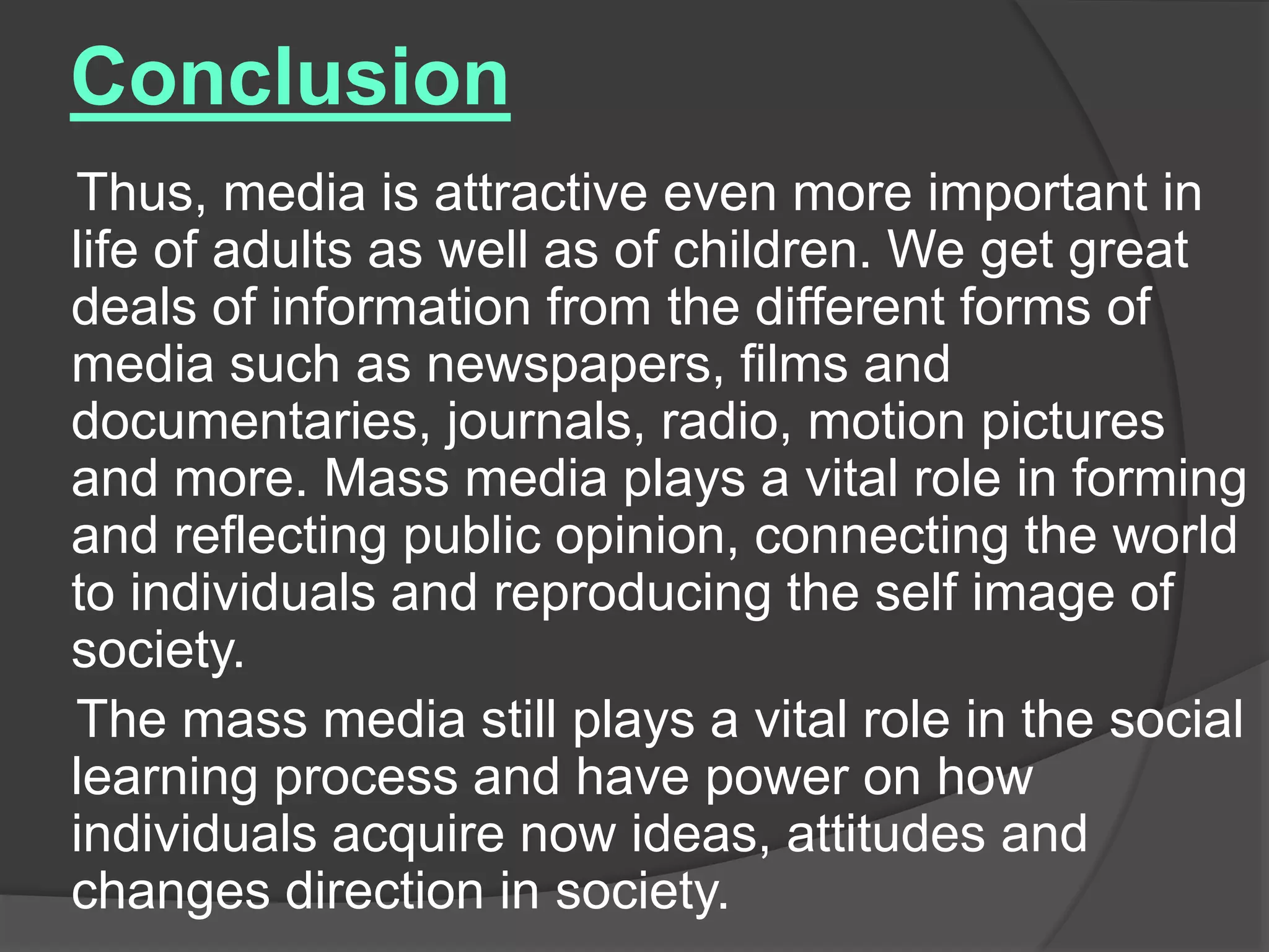 Conclusion
Thus, media is attractive even more important in
life of adults as well as of children. We get great
deals of information from the different forms of
media such as newspapers, films and
documentaries, journals, radio, motion pictures
and more. Mass media plays a vital role in forming
and reflecting public opinion, connecting the world
to individuals and reproducing the self image of
society.
The mass media still plays a vital role in the social
learning process and have power on how
individuals acquire now ideas, attitudes and
changes direction in society.
 