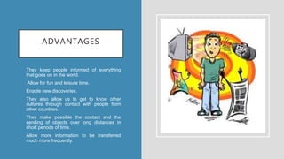 ADVANTAGES
• They keep people informed of everything
that goes on in the world.
• Allow for fun and leisure time.
• Enable new discoveries.
• They also allow us to get to know other
cultures through contact with people from
other countries.
• They make possible the contact and the
sending of objects over long distances in
short periods of time.
• Allow more information to be transferred
much more frequently.
 