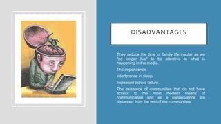 DISADVANTAGES
• They reduce the time of family life insofar as we
"no longer live" to be attentive to what is
happening in the media.
• The dependence.
• Interference in sleep.
• Increased school failure.
• The existence of communities that do not have
access to the most modern means of
communication and as a consequence are
distanced from the rest of the communities.
 