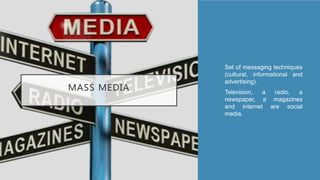 MASS MEDIA
• Set of messaging techniques
(cultural, informational and
advertising).
• Television, a radio, a
newspaper, a magazines
and internet are social
media.
 