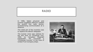 RADIO
In 1896, Italian physicist and
inventor Guglielmo Marconi created
the world's first radio device,
revolutionizing communication at a
distance.
The initial aim of the invention was
to replace the electric telegraph.
The human voice was radioed for
the first time on Christmas Eve,
1906, by Canadian Reginald
Fessenden. He conveyed a
"Christmas Concert" to the crew of
United Fruit Company ships.
 