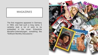 MAGAZINES
The first magazine appeared in Germany
in 1663, and had such a long name, it
certainly took a lot of work to be
embedded in the cover: Erbauliche
Monaths-Unterredungen, something like
"Edificant Monthly Discussions.“
 