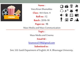 Name :
Vora KiranShamaldas
Class : M.A Sem. 4
Roll no : 12
Batch : 2016-18
Paper no : 15
Mass Media and MassCommunication
Topic:
MassMedia and Cinema
Email Id :
kiranvora5196@gmail.com
Submitted to :
Smt. S.B. Gardi Department of English,M. K. BhavnagarUniversity.
 