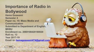 Hema Goswami
Semester 4
Paper no. 15- Mass Media and
Communication
Submitted to Department of English,
MKBU
Enrollment no. 2069108420180020
Roll no. 13
Year 2017-19
Email id- hemagoswami474@gmail.com
Importance of Radio in
Bollywood
ALLPPT.com _ Free PowerPoint Templates, Diagrams and Charts
 