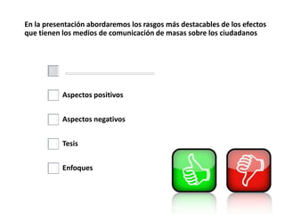 En la presentación abordaremos los rasgos más destacables de los efectos
que tienen los medios de comunicación de masas sobre los ciudadanos
Aspectos positivos
Aspectos negativos
Tesis
Enfoques
 
