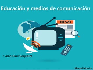 Educación y medios de comunicación
• Alan Paul Sequeira
Manuel Moreira
 