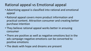 Rational appeal vs Emotional appeal
• Advertising appeal is classified into rational and emotional
appeal
• Rational appeal covers more product information and
practical content. Attraction consumer and creating better
purchase intention
• They believe rational appeal works better in arousing
consumer
• There are positive as well as negative emotions but in the
ads campaign negative emotions can be converted to
positive emotions
• The deals with hope and dreams are present
 