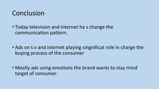 Conclusion
• Today television and internet ha s change the
communication pattern.
• Ads on t.v and internet playing singnificat role in charge the
buying process of the consumer
• Mostly ads using emotions the brand wants to stay mind
target of consumer.
 