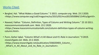 Works Cited:
• Berghel, Hal. "What Makes a Good Column." 5 2015. computer.org. Web. 23 2 2020.
<https://www.computer.org/csdl/magazine/co/2015/05/mco2015050084/13rRUy3gmVI>.
• Naveed, Fakhar. "Column, Definition, Types of Column and Writing Column." 25 10 2011.
masscommunicationtalk.com. Web. 23 2 2020.
<https://www.masscommunicationtalk.com/column-definition-types-of-column-writing-
column.html>.
• Punn, Goher Iqbal. "Column-What's It All About and It's Role in Journalism." 9 2019.
researchgate.net. Web. 23 2 2020.
<https://www.researchgate.net/publication/336020403_Column_-
_What's_It_All_About_and_Its_Role_in_Journalism>.
 