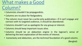 What makes a Good
Column?
• Columnists shouldn't be propagandists.
• Columns are no place for feelgoodery.
• The column must never be a write-only publication—if it can't engage and
connect with its targeted audience, it should be abandoned.
• Columns shouldn't act as apologists for any group or interest.
• Columns should keep important issues alive.
• Columns should be an abduction engine in the logician's sense of
delivering the best explanation of the events of interest.
• Iconoclasty and abduction, are the technical foundation of a good column.
(Berghel)
 