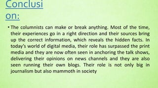 Conclusi
on:
• The columnists can make or break anything. Most of the time,
their experiences go in a right direction and their sources bring
up the correct information, which reveals the hidden facts. In
today’s world of digital media, their role has surpassed the print
media and they are now often seen in anchoring the talk shows,
delivering their opinions on news channels and they are also
seen running their own blogs. Their role is not only big in
journalism but also mammoth in society
 