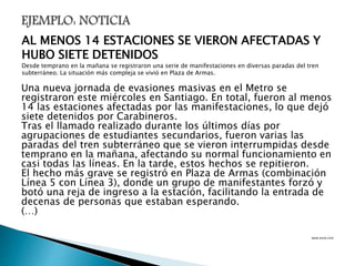 Una nueva jornada de evasiones masivas en el Metro se
registraron este miércoles en Santiago. En total, fueron al menos
14 las estaciones afectadas por las manifestaciones, lo que dejó
siete detenidos por Carabineros.
Tras el llamado realizado durante los últimos días por
agrupaciones de estudiantes secundarios, fueron varias las
paradas del tren subterráneo que se vieron interrumpidas desde
temprano en la mañana, afectando su normal funcionamiento en
casi todas las líneas. En la tarde, estos hechos se repitieron.
El hecho más grave se registró en Plaza de Armas (combinación
Línea 5 con Línea 3), donde un grupo de manifestantes forzó y
botó una reja de ingreso a la estación, facilitando la entrada de
decenas de personas que estaban esperando.
(…)
www.emol.com
AL MENOS 14 ESTACIONES SE VIERON AFECTADAS Y
HUBO SIETE DETENIDOS
Desde temprano en la mañana se registraron una serie de manifestaciones en diversas paradas del tren
subterráneo. La situación más compleja se vivió en Plaza de Armas.
 