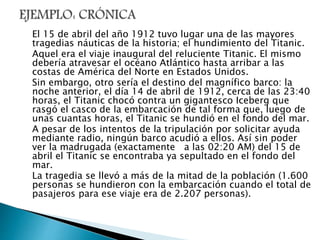 El 15 de abril del año 1912 tuvo lugar una de las mayores
tragedias náuticas de la historia; el hundimiento del Titanic.
Aquel era el viaje inaugural del reluciente Titanic. El mismo
debería atravesar el océano Atlántico hasta arribar a las
costas de América del Norte en Estados Unidos.
Sin embargo, otro sería el destino del magnífico barco: la
noche anterior, el día 14 de abril de 1912, cerca de las 23:40
horas, el Titanic chocó contra un gigantesco Iceberg que
rasgó el casco de la embarcación de tal forma que, luego de
unas cuantas horas, el Titanic se hundió en el fondo del mar.
A pesar de los intentos de la tripulación por solicitar ayuda
mediante radio, ningún barco acudió a ellos. Así sin poder
ver la madrugada (exactamente a las 02:20 AM) del 15 de
abril el Titanic se encontraba ya sepultado en el fondo del
mar.
La tragedia se llevó a más de la mitad de la población (1.600
personas se hundieron con la embarcación cuando el total de
pasajeros para ese viaje era de 2.207 personas).
 