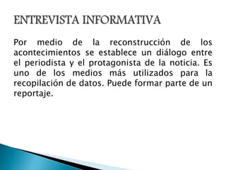 Por medio de la reconstrucción de los
acontecimientos se establece un diálogo entre
el periodista y el protagonista de la noticia. Es
uno de los medios más utilizados para la
recopilación de datos. Puede formar parte de un
reportaje.
 