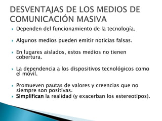  Dependen del funcionamiento de la tecnología.
 Algunos medios pueden emitir noticias falsas.
 En lugares aislados, estos medios no tienen
cobertura.
 La dependencia a los dispositivos tecnológicos como
el móvil.
 Promueven pautas de valores y creencias que no
siempre son positivas.
 Simplifican la realidad (y exacerban los estereotipos).
 