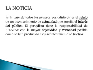 Es la base de todos los géneros periodísticos, es el relato
de un acontecimiento de actualidad que suscita el interés
del público. El periodista tiene la responsabilidad de
RELATAR con la mayor objetividad y veracidad posible
cómo se han producido esos acontecimientos o hechos.
 