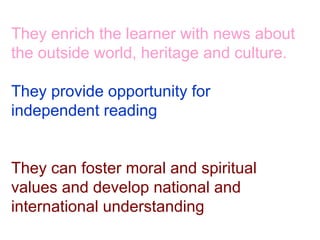 They enrich the learner with news about the outside world, heritage and culture. They provide opportunity for independent reading They can foster moral and spiritual values and develop national and international understanding 