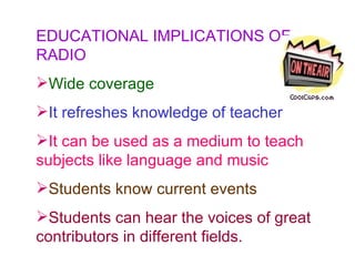 EDUCATIONAL IMPLICATIONS OF RADIO Wide coverage It refreshes knowledge of teacher   It can be used as a medium to teach subjects like language and music Students know current events Students can hear the voices of great contributors in different fields.  