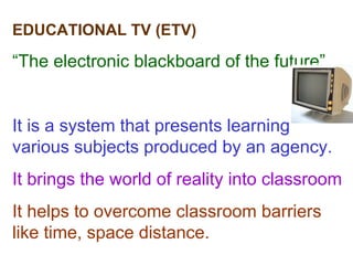 EDUCATIONAL TV (ETV) “ The electronic blackboard of the future” It is a system that presents learning various subjects produced by an agency. It brings the world of reality into classroom It helps to overcome classroom barriers like time, space distance. 