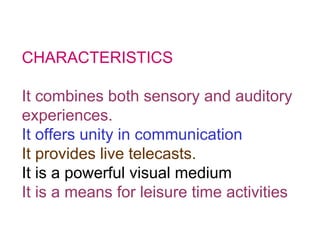 CHARACTERISTICS It combines both sensory and auditory experiences. It offers unity in communication It provides live telecasts. It is a powerful visual medium It is a means for leisure time activities 