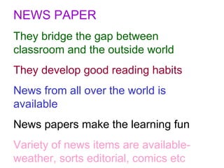 NEWS PAPER They bridge the gap between classroom and the outside world They develop good reading habits News from all over the world is available News papers make the learning fun Variety of news items are available-weather, sorts editorial, comics etc 