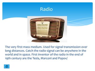 Radio




The very first mass medium. Used for signal transmission over
long distances. Catch the radio signal can be anywhere in the
world and in space. First inventor of the radio in the end of
19th century are the Tesla, Marconi and Popov/
 