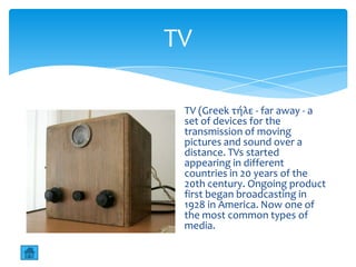 TV

 TV (Greek τήλε - far away - a
 set of devices for the
 transmission of moving
 pictures and sound over a
 distance. TVs started
 appearing in different
 countries in 20 years of the
 20th century. Ongoing product
 first began broadcasting in
 1928 in America. Now one of
 the most common types of
 media.
 
