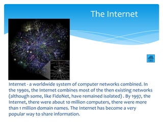 The Internet




Internet - a worldwide system of computer networks combined. In
the 1990s, the Internet combines most of the then existing networks
(although some, like FidoNet, have remained isolated) . By 1997, the
Internet, there were about 10 million computers, there were more
than 1 million domain names. The Internet has become a very
popular way to share information.
 