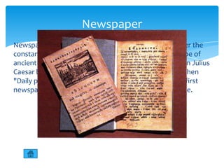 Newspaper
Newspaper - printed periodical publication, issued under the
constant name and at least once a month. The prototype of
ancient handwritten newspaper said news reports. Even Julius
Caesar began to publish the "Acts of the Senate," and then
"Daily public act of the people.“ In Russia, became the first
newspaper "Vedomosti" began publication by Peter one.
 