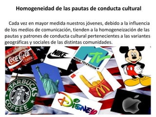 Homogeneidad de las pautas de conducta cultural
Cada vez en mayor medida nuestros jóvenes, debido a la influencia
de los medios de comunicación, tienden a la homogeneización de las
pautas y patrones de conducta cultural pertenecientes a las variantes
geográficas y sociales de las distintas comunidades.
 