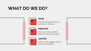WHAT DO WE DO?
MARS
Despite being red, Mars is
actually a cold place.
MERCURY
Mercury is the smallest
planet in the Solar System
JUPITER
Jupiter is the biggest planet
in the Solar System
 