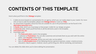 CONTENTS OF THIS TEMPLATE
Heres what youll find in this ݺߣsgo template:
1. A slide structure based on a presentation for an agency, which you can easily adapt to your needs. For more
info on how to edit the template, please visit ݺߣsgo School or read our FAQs.
2. An assortment of graphic resources that are suitable for use in the presentation can be found in the
alternative resources slides.
3. A thanks slide, which you must keep so that proper credits for our design are given.
4. A resources slide, where youll find links to all the elements used in the template.
5. Instructions for use.
6. Final slides with:
 The fonts and colors used in the template.
 A selection of illustrations. You can also customize and animate them as you wish with the online
editor. Visit Storyset to find more.
 More infographic resources, whose size and color can be edited.
 Sets of customizable icons of the following themes: general, business, avatar, creative process,
education, help & support, medical, nature, performing arts, SEO & marketing, and teamwork.
You can delete this slide when youre done editing the presentation.
 