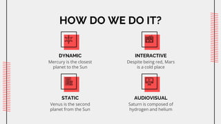 HOW DO WE DO IT?
DYNAMIC
Mercury is the closest
planet to the Sun
INTERACTIVE
Despite being red, Mars
is a cold place
STATIC
Venus is the second
planet from the Sun
AUDIOVISUAL
Saturn is composed of
hydrogen and helium
 