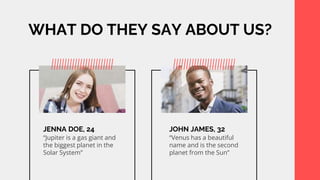 WHAT DO THEY SAY ABOUT US?
JENNA DOE, 24
Jupiter is a gas giant and
the biggest planet in the
Solar System
JOHN JAMES, 32
Venus has a beautiful
name and is the second
planet from the Sun
 