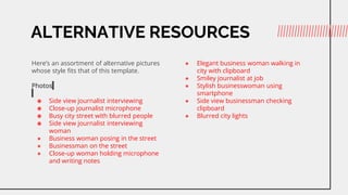 ALTERNATIVE RESOURCES
Heres an assortment of alternative pictures
whose style fits that of this template.
Photos
 Side view journalist interviewing
 Close-up journalist microphone
 Busy city street with blurred people
 Side view journalist interviewing
woman
 Business woman posing in the street
 Businessman on the street
 Close-up woman holding microphone
and writing notes
 Elegant business woman walking in
city with clipboard
 Smiley journalist at job
 Stylish businesswoman using
smartphone
 Side view businessman checking
clipboard
 Blurred city lights
 