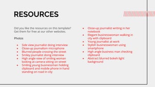RESOURCES
Did you like the resources on this template?
Get them for free at our other websites.
Photos
 Side view journalist doing interview
 Close-up journalism microphone
 Blurred people crossing the street
 Smiley journalist doing interview
 High angle view of smiling woman
looking at camera sitting on street
 Smiling young businessman holding
clipboard and mobile phone in hand
standing on road in city
 Close-up journalist writing in her
notebook
 Elegant businesswoman walking in
city with clipboard
 Young Journalist at work
 Stylish businesswoman using
smartphone
 High angle business man checking
clipboard
 Abstract blurred bokeh light
background
 