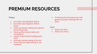 PREMIUM RESOURCES
Photos
 Journalist wearing black clothes
 Journalist wearing black clothes
writes
 Close-up woman holding microphone
and writing notes
 Close-up blurred journalist and
microphone
 Group of best friends holding each
other
 Journalist woman being at the sea
 Front view journalist writing in her
notebook
 Professional businesswoman with
glasses during a meeting with her
team
Icons
 News Icon Pack
 News Icon Pack 2
 