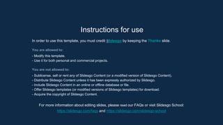 Instructions for use
In order to use this template, you must credit ݺߣsgo by keeping the Thanks slide.
You are allowed to:
- Modify this template.
- Use it for both personal and commercial projects.
You are not allowed to:
- Sublicense, sell or rent any of ݺߣsgo Content (or a modified version of ݺߣsgo Content).
- Distribute ݺߣsgo Content unless it has been expressly authorized by ݺߣsgo.
- Include ݺߣsgo Content in an online or offline database or file.
- Offer ݺߣsgo templates (or modified versions of ݺߣsgo templates) for download.
- Acquire the copyright of ݺߣsgo Content.
For more information about editing slides, please read our FAQs or visit ݺߣsgo School:
https://slidesgo.com/faqs and https://slidesgo.com/slidesgo-school
 
