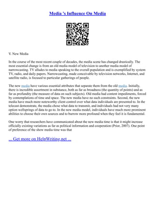 Media 's Influence On Media
V. New Media
In the course of the most recent couple of decades, the media scene has changed drastically. The
most essential change is from an old media model of television to another media model of
narrowcasting. TV alludes to media speaking to the overall population and is exemplified by system
TV, radio, and daily papers. Narrowcasting, made conceivable by television networks, Internet, and
satellite radio, is focused to particular gatherings of people.
The new media have various essential attributes that separate them from the old media. Initially,
there is incredible assortment in substance, both as far as broadness (the quantity of points) and as
far as profundity (the measure of data on such subjects). Old media had content impediments, forced
by contemplations of time and space. The new media have no such constraints. Second, the new
media have much more noteworthy client control over what data individuals are presented to. In the
telecast demonstrate, the media chose what data to transmit, and individuals had not very many
option wellsprings of data to go to. In the new media model, individuals have much more prominent
abilities to choose their own sources and to burrow more profound when they feel it is fundamental.
One worry that researchers have communicated about the new media time is that it might increase
officially existing variations as far as political information and cooperation (Prior, 2007). One point
of preference of the show media time was that
... Get more on HelpWriting.net ...
 