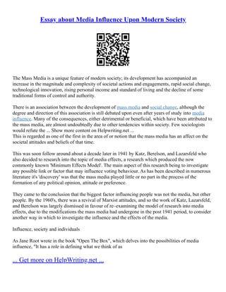 Essay about Media Influence Upon Modern Society
The Mass Media is a unique feature of modern society; its development has accompanied an
increase in the magnitude and complexity of societal actions and engagements, rapid social change,
technological innovation, rising personal income and standard of living and the decline of some
traditional forms of control and authority.
There is an association between the development of mass media and social change, although the
degree and direction of this association is still debated upon even after years of study into media
influence. Many of the consequences, either detrimental or beneficial, which have been attributed to
the mass media, are almost undoubtedly due to other tendencies within society. Few sociologists
would refute the ... Show more content on Helpwriting.net ...
This is regarded as one of the first in the area of or notion that the mass media has an affect on the
societal attitudes and beliefs of that time.
This was soon follow around about a decade later in 1941 by Katz, Berelson, and Lazarsfeld who
also decided to research into the topic of media effects, a research which produced the now
commonly known 'Minimum Effects Model'. The main aspect of this research being to investigate
any possible link or factor that may influence voting behaviour. As has been described in numerous
literature it's 'discovery' was that the mass media played little or no part in the process of the
formation of any political opinion, attitude or preference.
They came to the conclusion that the biggest factor influencing people was not the media, but other
people. By the 1960's, there was a revival of Marxist attitudes, and so the work of Katz, Lazarsfeld,
and Berelson was largely dismissed in favour of re–examining the model of research into media
effects, due to the modifications the mass media had undergone in the post 1941 period, to consider
another way in which to investigate the influence and the effects of the media.
Influence, society and individuals
As Jane Root wrote in the book "Open The Box", which delves into the possibilities of media
influence, "It has a role in defining what we think of as
... Get more on HelpWriting.net ...
 