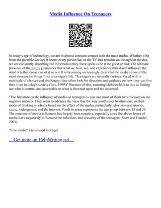 Media Influence On Teenagers
In today's age of technology, we are in almost constant contact with the mass media. Whether it be
from the portable devices it seems every person has or the TV that remains on throughout the day,
we are constantly absorbing the information they force upon us be it the good or bad. The ultimate
presence of the media guarantees that what we hear, see, and experience thru it will influence the
mind whether conscious of it or not. It is becoming increasingly clear that the media is one of the
most inseparable things from a teenager's life. "Teenagers are naturally curious. Faced with a
multitude of choices and challenges, they often look for direction and guidance on how they can live
their lives in today's society (Fox, 1999.)" Because of this, maturing children look to this as finding
out what is normal and acceptable or what is frowned upon and not accepted.
"The literature on the influence of media on teenagers is vast and most of them have focused on the
negative impacts. They seem to advance the view that the way youth react to situations, or their
mode of thinking is wholly based on the effect of the media, particularly television and movies,
music, videogames, and the internet. Youth in sense represents the age group between 13 and 20.
The outcome of media influences has largely been negative, especially since the above forms of
media have negatively influenced the behaviors and sexuality of the teenagers (Stern and Handel,
2001).
"Free media" a term used in Roger
... Get more on HelpWriting.net ...
 